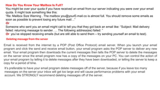 How Do You Know Your Mailbox Is Full?
You might be over your quota if you have received an email from our server indicating you were over your email
quota. It might look something like this:
“Re: Mailbox Size Warning . The mailbox you@yourE-mail.co is almost full. You should remove some emails as
soon as possible to prevent losing any future mail…”
Or
Someone who sent you an email might call to tell you that they got back an email like: “Subject: Mail delivery
failed: returning message to sender. … The following address(es) failed: ”
Or you’ve stopped receiving emails (but are still able to send them – try sending yourself an email to test).
Email is received from the internet by a POP (Post Office Protocol) email server. When you launch your email
program and click the send and receive email button, your email program asks the POP server to deliver any new
email. Your email program then downloads the current messages then tells the POP server to delete the messages
on the server since the email program now has a copy of the messages on your PC. You can control the action of
your email program by telling it to delete messages after they have been downloaded, or telling the server to keep a
copy for a period of time.
Deleting message from the server
It’s preferable to have your email program delete messages off of the server, because if you leave too many
messages on the server your inbox will get too large and will cause performance problems with your email
account. We STRONGLY recommend deleting messages off of the server.
 