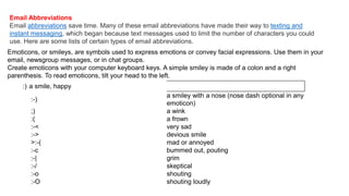 Email Abbreviations
Email abbreviations save time. Many of these email abbreviations have made their way to texting and
instant messaging, which began because text messages used to limit the number of characters you could
use. Here are some lists of certain types of email abbreviations.
Emoticons, or smileys, are symbols used to express emotions or convey facial expressions. Use them in your
email, newsgroup messages, or in chat groups.
Create emoticons with your computer keyboard keys. A simple smiley is made of a colon and a right
parenthesis. To read emoticons, tilt your head to the left.
:) a smile, happy
:-)
a smiley with a nose (nose dash optional in any
emoticon)
;) a wink
:( a frown
:-< very sad
:-> devious smile
>:-( mad or annoyed
:-c bummed out, pouting
:-| grim
:-/ skeptical
:-o shouting
:-O shouting loudly
 