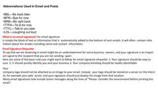Abbreviations Used In Email and Posts
•BBL—Be back later
•BFN—Bye for now
•BRB—Be right back
•TTFN—Ta ta for now
•TTYL—Talk to you later
•LOL—Laughing out loud
What is an email signature? An email signature
is simply the block of text or information that is automatically added to the bottom of sent emails. It will often contain infor
mation about the sender, including name and contact information.
Email Signature Etiquette
To say that we are drowning in email might be an understatement for some business owners, and your signature is an import
ant signal to the recipient that you are not sending spam
Here are some of the basic rules you might want to follow for email signature etiquette: 1. Your signature should be easy to
scan 2. It should quickly identify you and your business 3. Your company branding should be readily identifiable
Your
company logo should not be attached as an image to your email. Instead, your logo should be stored on a server on the Intern
et, for example your web server, and your signature should just display the image from that location.
Many email signatures now include Green messages along the lines of “Please consider the environment before printing this
email”.
 
