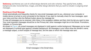 Stationery and themes are a set of unified design elements and color schemes. They specify fonts, bullets,
background color, horizontal lines, images, and other design elements that you want to include in outgoing email
messages.
Reading an Email Message
Gmail automatically and frequently checks for new email messages sent to you, whenever your computer or
mobile device is turned on and connected to the Internet. If you want to manually check for new messages, open
your inbox and then click the Refresh button above the message list.
To view all messages you’ve received, click Inbox in the navigation sidebar and then click the tab you want to view.
Your most important messages should be on the Primary tab; other messages might be on the Social, Promotions,
Updates, or Forums tabs.
As shown in Figure, all unread messages are displayed in bold against a white background. Messages you’ve read
are displayed in nonbold type against a shaded background. All messages in your inbox show the sender’s name,
a message subject, a short snippet of message text, and the date on which the message was sent.
Email messages in the Gmail inbox.
 