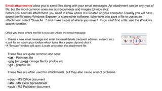 Email attachments allow you to send files along with your email messages. An attachment can be any type of
file, but the most common ones are text documents and images (photos etc).
Before you send an attachment, you need to know where it is located on your computer. Usually you will have
saved the file using Windows Explorer or some other software. Whenever you save a file to use as an
attachment, select "Save As..." and make a note of where you save it. If you can't find a file, use the Windows
search function.
Once you know where the file is you can create the email message.
• Create a new email message and enter the usual details (recipient address, subject, etc).
•Look for an icon in your toolbar which looks like a paper clip and click it.
•A "Browse" window will open. Locate and select the attachment file.
These files are quite common and safe:
•.txt - Plain text file
•.jpg (or .jpeg) - Image file for photos etc
•.gif - graphic file
These files are often used for attachments, but they also cause a lot of problems:
•.doc - MS Office document
•.xls - MS Excel Spreadsheet
•.pub - MS Publisher document
 