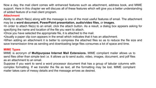 Now a day, the mail client comes with enhanced features such as attachment, address book, and MIME
support. Here in this chapter we will discuss all of these features which will give you a better understanding
of added feature of a mail client program.
Attachment
Ability to attach file(s) along with the message is one of the most useful features of email. The attachment
may be a word document, PowerPoint presentation, audio/video files, or images.
•In order to attach file(s) to an email, click the attach button. As a result, a dialog box appears asking for
specifying the name and location of the file you want to attach.
•Once you have selected the appropriate file, it is attached to the mail.
•Usually a paper clip icon appears in the email which indicates that it has an attachment.
•When adding an attachment it is better to compress the attached files so as to reduce the file size and
save transmission time as sending and downloading large files consumes a lot of space and time.
MIME Types
MIME is acronym of Multipurpose Internet Mail Extensions. MIME compliant mailer allows us to
send files other than simple text i.e. It allows us to send audio, video, images, document, and pdf files
as an attachment to an email.
Suppose if you want to send a word processor document that has a group of tabular columns with
complex formatting. If we transfer the file as text, all the formatting may be lost. MIME compliant
mailer takes care of messy details and the message arrives as desired.
 