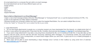An email attachment is a computer file sent within an email message.
An email attachment can be of many different types such as:
•Image (photo),
•Video,
•MP3,
•Document,
•Zipped file/folder.
How to Add an Attachment to an Email Message?
1.Open a new email message window (Click the "New Message" or "Compose Email" icon, or use the keyboard shortcut of CTRL + N)
2.Click on the paperclip icon titled "Attach a File/Files"
3.Browse through your computer's folders and click to select the targeted files/folders. You can select multiple files at once.
4.Click the "Open" or "Choose File" icon to attach the file to your email.
1. Large Attachments
2. Do not send large attachments to people (e.g. a computer program you have downloaded from the Internet, or a digital photo that is 2
or 3mbs in size) without first asking them if they want the file. Consider cloud services like Dropbox or HighTail for exchanging large files.
3. If you send a large attachment it may take a very long time to download the file, so it is courteous to ask first. It may also take up that
person's mail box quota, and the mail box will start "bouncing" (rejecting) other messages. In a commercial context, this could become
costly (in lost business) to your correspondent, so resize those images before you send them. A good size for an e-mailed photograph is
about 600 pixels across or 50kb.
4. Most users will be able to avoid downloading a large message once it arrives in their mailbox by using some form of webmail,
like www.mail2web.com for example.
 