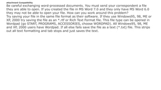 attachment Compatibility
Be careful exchanging word-processed documents. You must send your correspondent a file
they are able to open. If you created the file in MS Word 7.0 and they only have MS Word 6.0
they may not be able to open your file. How can you work around this problem?
Try saving your file in the same file format as their software. If they use Windows95, 98, ME or
XP, 2000 try saving the file as an *.rtf or Rich Text Format file. This file type can be opened in
Wordpad (go START, PROGRAMS, ACCESSORIES, choose WORDPAD). All Windows95, 98, ME
and XP, 2000 users have Wordpad. If all else fails save the file as a text (*.txt) file. This strips
out all text formatting and tab stops and just saves the text.
 