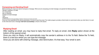Composing and Sending Email
Before sending an email, we need to compose a message. When we are composing an email message, we specify the following things:
•Sender’s address in To field
•Cc (if required)
•Bcc (if required)
•Subject of email message
•Text
•Signature
You should specify the correct email address; otherwise it will send an error back to the sender.
Once you have specified all the above parameters, It’s time to send the email. The mailer program provides a Send button to send email, when you click Send, it is sent
to the mail server and a message mail sent successfully is shown at the above.
Replying Email
After reading an email, you may have to reply that email. To reply an email, click Reply option shown at the
bottom of the opened email.
Once you click on Reply, it will automatically copy the sender’s address in to the To field. Below the To field,
there is a text box where you can type the message.
Once you are done with entering message, click Send button. It’s that easy. Your email is sent.
 