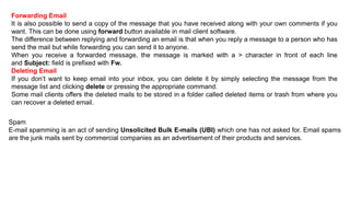Forwarding Email
It is also possible to send a copy of the message that you have received along with your own comments if you
want. This can be done using forward button available in mail client software.
The difference between replying and forwarding an email is that when you reply a message to a person who has
send the mail but while forwarding you can send it to anyone.
When you receive a forwarded message, the message is marked with a > character in front of each line
and Subject: field is prefixed with Fw.
Deleting Email
If you don’t want to keep email into your inbox, you can delete it by simply selecting the message from the
message list and clicking delete or pressing the appropriate command.
Some mail clients offers the deleted mails to be stored in a folder called deleted items or trash from where you
can recover a deleted email.
Spam
E-mail spamming is an act of sending Unsolicited Bulk E-mails (UBI) which one has not asked for. Email spams
are the junk mails sent by commercial companies as an advertisement of their products and services.
 