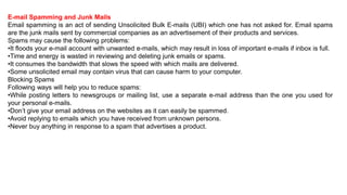E-mail Spamming and Junk Mails
Email spamming is an act of sending Unsolicited Bulk E-mails (UBI) which one has not asked for. Email spams
are the junk mails sent by commercial companies as an advertisement of their products and services.
Spams may cause the following problems:
•It floods your e-mail account with unwanted e-mails, which may result in loss of important e-mails if inbox is full.
•Time and energy is wasted in reviewing and deleting junk emails or spams.
•It consumes the bandwidth that slows the speed with which mails are delivered.
•Some unsolicited email may contain virus that can cause harm to your computer.
Blocking Spams
Following ways will help you to reduce spams:
•While posting letters to newsgroups or mailing list, use a separate e-mail address than the one you used for
your personal e-mails.
•Don’t give your email address on the websites as it can easily be spammed.
•Avoid replying to emails which you have received from unknown persons.
•Never buy anything in response to a spam that advertises a product.
 