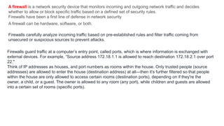 A firewall is a network security device that monitors incoming and outgoing network traffic and decides
whether to allow or block specific traffic based on a defined set of security rules.
Firewalls have been a first line of defense in network security
A firewall can be hardware, software, or both.
Firewalls carefully analyze incoming traffic based on pre-established rules and filter traffic coming from
unsecured or suspicious sources to prevent attacks.
Firewalls guard traffic at a computer’s entry point, called ports, which is where information is exchanged with
external devices. For example, “Source address 172.18.1.1 is allowed to reach destination 172.18.2.1 over port
22."
Think of IP addresses as houses, and port numbers as rooms within the house. Only trusted people (source
addresses) are allowed to enter the house (destination address) at all—then it’s further filtered so that people
within the house are only allowed to access certain rooms (destination ports), depending on if they're the
owner, a child, or a guest. The owner is allowed to any room (any port), while children and guests are allowed
into a certain set of rooms (specific ports).
 