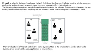 Firewall is a barrier between Local Area Network (LAN) and the Internet. It allows keeping private resources
confidential and minimizes the security risks. It controls network traffic, in both directions.
The following diagram depicts a sample firewall between LAN and the internet. The connection between the two
is the point of vulnerability. Both hardware and the software can be used at this point to filter network traffic.
There are two types of Firewall system: One works by using filters at the network layer and the other works
by using proxy servers at the user, application, or network layer.
 