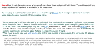 Usenet is a kind of discussion group where people can share views on topic of their interest. The article posted to a
newsgroup becomes available to all readers of the newsgroup.
A newsgroup is an online discussion forum accessible through Usenet. Each newsgroup contains discussions
about a specific topic, indicated in the newsgroup name.
Newsgroups may be either moderated or unmoderated. In a moderated newsgroup, a moderator must approve
posts in order for them to become part of the discussion. In an unmoderated group, everything posted is included
in the discussion. Some newsgroups may also use bots (A bot (short for "robot") is an automated program that runs
over the Internet. some common examples include web crawlers, chat room bots, and malicious bots.)to moderate the
content, automatically eliminating posts that are deemed offensive or off topic.
While many people now use web forums and online chat instead of newsgroups, the service is still popular
around the world.
Newsgroups are organized into subject hierarchies, with the first few letters of the newsgroup name indicating
the major subject category and sub-categories represented by a subtopic name. Many subjects have multiple
levels of subtopics. Some major subject categories are: news, rec (recreation), soc (society), sci (science), comp
(computers), and so forth (there are many more).
 