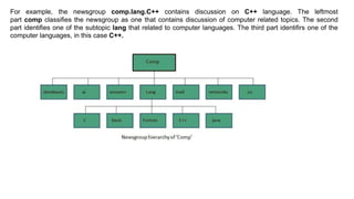 For example, the newsgroup comp.lang.C++ contains discussion on C++ language. The leftmost
part comp classifies the newsgroup as one that contains discussion of computer related topics. The second
part identifies one of the subtopic lang that related to computer languages. The third part identifirs one of the
computer languages, in this case C++.
 