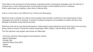 Chat refers to the process of communicating, interacting and/or exchanging messages over the Internet. It
involves two or more individuals that communicate through a chat-enabled service or software.
Chat is also known as chatting, online chat or Internet chat.
Online or web chat is very different from Texting and Messaging.
Real-time chat is virtually any online communication that provides a real-time or live transmission of text
messages from sender to receiver. A variety of software programs are available to enable real-time chat
between individuals using Internet services.
Real-time chat can be any direct text-based or video-based (using webcams) one-to-one chat or one-to-many
group chats by means of tools like instant messengers (IMs), talkers, Internet Relay Chat (IRC)
The first real-time chat system was known as Talkomatic
•Common real-time chat programs and protocols include:
Apple's Messages
•Google Talk
•Internet Relay Chat (IRC)
•Skype
•WhatsApp
 