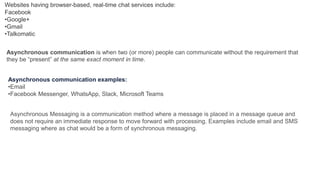 Websites having browser-based, real-time chat services include:
Facebook
•Google+
•Gmail
•Talkomatic
Asynchronous communication is when two (or more) people can communicate without the requirement that
they be “present” at the same exact moment in time.
Asynchronous communication examples:
•Email
•Facebook Messenger, WhatsApp, Slack, Microsoft Teams
Asynchronous Messaging is a communication method where a message is placed in a message queue and
does not require an immediate response to move forward with processing. Examples include email and SMS
messaging where as chat would be a form of synchronous messaging.
 