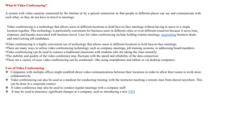 What Is Video Conferencing?
A system with video cameras connected by the internet or by a special connection so that people in different places can see and communicate with
each other, so they do not have to travel to meetings:
•Video conferencing is a highly convenient use of technology that allows users in different locations to hold face-to-face meetings.
•There are many ways to utilize video conferencing technology, such as company meetings, job training sessions, or addressing board members.
•Video conferencing can be used to connect a traditional classroom with students who are taking the class remotely.
•The stability and quality of the video conference may fluctuate with the speed and reliability of the data connection.
•There are a variety of ways video conferencing can be conducted—like using smartphones and tablets or via desktop computers.
Video conferencing is a technology that allows users in different locations to hold face-to-face meetings without having to move to a single
location together. This technology is particularly convenient for business users in different cities or even different countries because it saves time,
expenses, and hassles associated with business travel. Uses for video conferencing include holding routine meetings, negotiating business deals,
and interviewing job candidates.
Uses of Video Conferencing
 Companies with multiple offices might establish direct video communications between their locations in order to allow their teams to work more
collaboratively.
 Video conferencing can also be used as a medium for conducting training, with the instructor teaching a remote class from almost anywhere. This
can be done in a corporate context
 A video conference may also be used to conduct regular meetings with a company staff
 It may be used to announce significant changes at a company, such as introducing a new CEO
 
