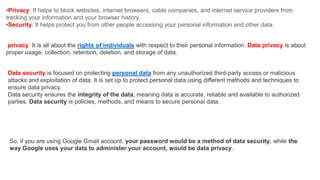 •Privacy: It helps to block websites, internet browsers, cable companies, and internet service providers from
tracking your information and your browser history.
•Security: It helps protect you from other people accessing your personal information and other data.
privacy It is all about the rights of individuals with respect to their personal information. Data privacy is about
proper usage, collection, retention, deletion, and storage of data.
Data security is focused on protecting personal data from any unauthorized third-party access or malicious
attacks and exploitation of data. It is set up to protect personal data using different methods and techniques to
ensure data privacy.
Data security ensures the integrity of the data, meaning data is accurate, reliable and available to authorized
parties. Data security is policies, methods, and means to secure personal data.
So, if you are using Google Gmail account, your password would be a method of data security, while the
way Google uses your data to administer your account, would be data privacy.
 