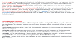 Here’s an example. You might share personal information with your bank when you open a checking account. What happens after that? Here
are three possible outcomes, all related to your personal information (not to the money you may have deposited in the checking account).
1.Your privacy and security are maintained. The bank uses your information to open your account and provide you with products and
services. They go on to protect that data.
2.Your privacy is compromised, and your security is maintained. The bank sells some of your information to a marketer. Note: You may
have agreed to this in the bank’s privacy disclosure. The result? Your personal information is in more hands than you may have wanted.
3.Both your privacy and security are compromised. The bank gets hit by a data breach. Cybercriminals penetrate a bank database,
a security breach. Your information is exposed and could be sold on the dark web. Your privacy is gone. You could become the victim of cyber
fraud and identity theft.
Different Data Security Technologies
Data security technology comes in many shapes and forms and protects data from a growing number of threats. Many of these threats are
from external sources, but organizations should also focus their efforts on safeguarding their data from the inside, too. Ways of securing
data include:
Data encryption: Data encryption applies a code to every individual piece of data and will not grant access to encrypted data without an
authorized key being given
Data masking: Masking specific areas of data can protect it from disclosure to external malicious sources, and also internal personnel
who could potentially use the data. For example, the first 12 digits of a credit card number may be masked within a database.
Data erasure: There are times when data that is no longer active or used needs to be erased from all systems. For example, if a customer
has requested for their name to be removed from a mailing list, the details should be deleted permanently.
Data resilience: By creating backup copies of data, organizations can recover data should it be erased or corrupted accidentally or stolen
during a data breach.
 