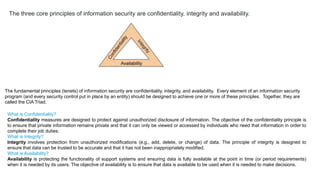 The fundamental principles (tenets) of information security are confidentiality, integrity, and availability. Every element of an information security
program (and every security control put in place by an entity) should be designed to achieve one or more of these principles. Together, they are
called the CIA Triad.
What is Confidentiality?
Confidentiality measures are designed to protect against unauthorized disclosure of information. The objective of the confidentiality principle is
to ensure that private information remains private and that it can only be viewed or accessed by individuals who need that information in order to
complete their job duties.
What is Integrity?
Integrity involves protection from unauthorized modifications (e.g., add, delete, or change) of data. The principle of integrity is designed to
ensure that data can be trusted to be accurate and that it has not been inappropriately modified.
What is Availability?
Availability is protecting the functionality of support systems and ensuring data is fully available at the point in time (or period requirements)
when it is needed by its users. The objective of availability is to ensure that data is available to be used when it is needed to make decisions.
The three core principles of information security are confidentiality, integrity and availability.
 