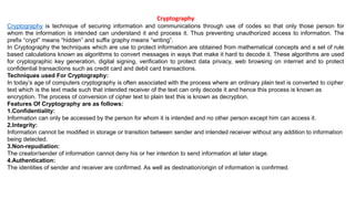 Cryptography
Cryptography is technique of securing information and communications through use of codes so that only those person for
whom the information is intended can understand it and process it. Thus preventing unauthorized access to information. The
prefix “crypt” means “hidden” and suffix graphy means “writing”.
In Cryptography the techniques which are use to protect information are obtained from mathematical concepts and a set of rule
based calculations known as algorithms to convert messages in ways that make it hard to decode it. These algorithms are used
for cryptographic key generation, digital signing, verification to protect data privacy, web browsing on internet and to protect
confidential transactions such as credit card and debit card transactions.
Techniques used For Cryptography:
In today’s age of computers cryptography is often associated with the process where an ordinary plain text is converted to cipher
text which is the text made such that intended receiver of the text can only decode it and hence this process is known as
encryption. The process of conversion of cipher text to plain text this is known as decryption.
Features Of Cryptography are as follows:
1.Confidentiality:
Information can only be accessed by the person for whom it is intended and no other person except him can access it.
2.Integrity:
Information cannot be modified in storage or transition between sender and intended receiver without any addition to information
being detected.
3.Non-repudiation:
The creator/sender of information cannot deny his or her intention to send information at later stage.
4.Authentication:
The identities of sender and receiver are confirmed. As well as destination/origin of information is confirmed.
 