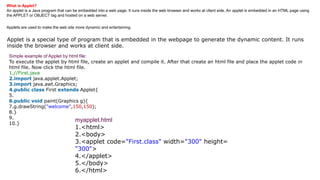 What is Applet?
An applet is a Java program that can be embedded into a web page. It runs inside the web browser and works at client side. An applet is embedded in an HTML page using
the APPLET or OBJECT tag and hosted on a web server.
Applets are used to make the web site more dynamic and entertaining.
Applet is a special type of program that is embedded in the webpage to generate the dynamic content. It runs
inside the browser and works at client side.
Simple example of Applet by html file:
To execute the applet by html file, create an applet and compile it. After that create an html file and place the applet code in
html file. Now click the html file.
1.//First.java
2.import java.applet.Applet;
3.import java.awt.Graphics;
4.public class First extends Applet{
5.
6.public void paint(Graphics g){
7.g.drawString("welcome",150,150);
8.}
9.
10.}
myapplet.html
1.<html>
2.<body>
3.<applet code="First.class" width="300" height=
"300">
4.</applet>
5.</body>
6.</html>
 