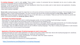 A scripting language is used to write scripts. These contain a series of commands that are interpreted one by one at runtime unlike
programming languages that are compiled first before running.
Nowadays, scripts are generally associated with web development where they are widely used to make dynamic web applications. Scripting
languages can be divided into two categories:
•Server Side Scripting Languages
•Client Side Scripting Languages
Server-side scripting languages create the scripts that run on the server and hence minimize the workload of a browser. The functionality of your
website is written in those scripting languages. The most commonly used server-side scripting languages are Perl, Ruby, Python, PHP, etc.
Client-side scripting languages create the scripts that run on the client side (i.e. your browser). These are sent from the server by server-side
scripts. Some good examples are JavaScript, jQuery, CSS etc.
Advantages of scripting languages:
•Easy learning: The user can learn to code in scripting languages quickly, not much knowledge of web technology is required.
•Fast editing: It is highly efficient with the limited number of data structures and variables to use.
•Interactivity: It helps in adding visualization interfaces and combinations in web pages. Modern web pages demand the use of scripting languages.
To create enhanced web pages, fascinated visual description which includes background and foreground colors and so on.
•Functionality: There are different libraries which are part of different scripting languages. They help in creating new applications in web browsers
and are different from normal programming languages.
Application of Scripting Languages: Scripting languages are used in many areas:
•Scripting languages are used in web applications. It is used in server side as well as client side. Server side scripting languages are: JavaScript,
PHP, Perl etc. and client side scripting languages are: JavaScript, AJAX, jQuery etc.
•Scripting languages are used in system administration. For example: Shell, Perl, Python scripts etc.
•It is used in Games application and Multimedia.
•It is used to create plugins and extensions for existing applications.
https://careerkarma.com/blog/what-is-a-scripting-language/
 