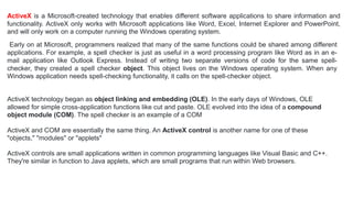 ActiveX is a Microsoft-created technology that enables different software applications to share information and
functionality. ActiveX only works with Microsoft applications like Word, Excel, Internet Explorer and PowerPoint,
and will only work on a computer running the Windows operating system.
Early on at Microsoft, programmers realized that many of the same functions could be shared among different
applications. For example, a spell checker is just as useful in a word processing program like Word as in an e-
mail application like Outlook Express. Instead of writing two separate versions of code for the same spell-
checker, they created a spell checker object. This object lives on the Windows operating system. When any
Windows application needs spell-checking functionality, it calls on the spell-checker object.
ActiveX technology began as object linking and embedding (OLE). In the early days of Windows, OLE
allowed for simple cross-application functions like cut and paste. OLE evolved into the idea of a compound
object module (COM). The spell checker is an example of a COM
ActiveX and COM are essentially the same thing. An ActiveX control is another name for one of these
"objects," "modules" or "applets"
ActiveX controls are small applications written in common programming languages like Visual Basic and C++.
They're similar in function to Java applets, which are small programs that run within Web browsers.
 