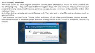 What ActiveX Controls Do
An ActiveX control is a small program for Internet Explorer, often referred to as an add-on. ActiveX controls are
like other programs — they aren’t restricted from doing bad things with your computer. They could monitor your
personal browsing habits, install malware, generate pop-ups, log your keystrokes and passwords, and do other
malicious things.
ActiveX controls are actually not Internet Explorer-only. They also work in other Microsoft applications, such as
Microsoft Office.
Other browsers, such as Firefox, Chrome, Safari, and Opera, all use other types of browser plug-ins. ActiveX
controls only function in Internet Explorer. A website that requires an ActiveX control is an Internet Explorer-only
website.
 