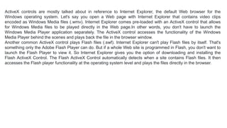 ActiveX controls are mostly talked about in reference to Internet Explorer, the default Web browser for the
Windows operating system. Let's say you open a Web page with Internet Explorer that contains video clips
encoded as Windows Media files (.wmv). Internet Explorer comes pre-loaded with an ActiveX control that allows
for Windows Media files to be played directly in the Web page.In other words, you don't have to launch the
Windows Media Player application separately. The ActiveX control accesses the functionality of the Windows
Media Player behind the scenes and plays back the file in the browser window.
Another common ActiveX control plays Flash files (.swf). Internet Explorer can't play Flash files by itself. That's
something only the Adobe Flash Player can do. But if a whole Web site is programmed in Flash, you don't want to
launch the Flash Player to view it. So Internet Explorer gives you the option of downloading and installing the
Flash ActiveX Control. The Flash ActiveX Control automatically detects when a site contains Flash files. It then
accesses the Flash player functionality at the operating system level and plays the files directly in the browser.
 