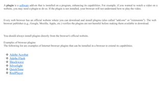 A plugin is a software add-on that is installed on a program, enhancing its capabilities. For example, if you wanted to watch a video on a
website, you may need a plugin to do so. If the plugin is not installed, your browser will not understand how to play the video.
Every web browser has an official website where you can download and install plugins (also called "add-ons" or "extensions"). The web
browser publisher (e.g., Google, Mozilla, Apple, etc.) verifies the plugins are not harmful before making them available to download.
You should always install plugins directly from the browser's official website.
Examples of browser plugins
The following list are examples of Internet browser plugins that can be installed in a browser to extend its capabilities.
 Adobe Acrobat
 Adobe Flash
 Shockwave
 Silverlight
 QuickTime
 RealPlayer
 