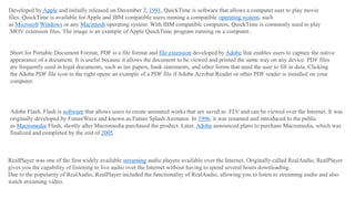 Developed by Apple and initially released on December 2, 1991, QuickTime is software that allows a computer user to play movie
files. QuickTime is available for Apple and IBM compatible users running a compatible operating system, such
as Microsoft Windows or any Macintosh operating system. With IBM compatible computers, QuickTime is commonly used to play
.MOV extension files. The image is an example of Apple QuickTime program running on a computer.
Short for Portable Document Format, PDF is a file format and file extension developed by Adobe that enables users to capture the native
appearance of a document. It is useful because it allows the document to be viewed and printed the same way on any device. PDF files
are frequently used in legal documents, such as tax papers, bank statements, and other forms that need the user to fill in data. Clicking
the Adobe PDF file icon to the right opens an example of a PDF file if Adobe Acrobat Reader or other PDF reader is installed on your
computer.
Adobe Flash, Flash is software that allows users to create animated works that are saved as .FLV and can be viewed over the Internet. It was
originally developed by FutureWave and known as Future Splash Animator. In 1996, it was renamed and introduced to the public
as Macromedia Flash, shortly after Macromedia purchased the product. Later, Adobe announced plans to purchase Macromedia, which was
finalized and completed by the end of 2005.
RealPlayer was one of the first widely available streaming audio players available over the Internet. Originally called RealAudio, RealPlayer
gives you the capability of listening to live audio over the Internet without having to spend several hours downloading.
Due to the popularity of RealAudio, RealPlayer included the functionality of RealAudio, allowing you to listen to streaming audio and also
watch streaming video.
 