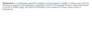 Shockwave is a multimedia application platform and file format by Adobe. It allows users with the
Shockwave plugin to view animated, interactive content in the browser window. Adobe Shockwave
is similar to Adobe Flash, but gives the developer more freedom to create certain types of
applications.
 