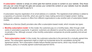 A subscription website is simply an online gate that restricts access to content on your website. Only those
who pay can cross through the gate and access your content.the content on your website must be valuable
enough for people to want to pay for it.
A subscription requires registration of an email address on a website. The registered email address is added to
a repository of customer email IDs, which are used for mass mailing some kind of digital content. Getting
daily/weekly updates, coupons or offers from different organizations is also another perk of subscription-based
models.
Software as a Service (SaaS) providers also offer a subscription-based model, which includes two types:
 Monthly subscription model: In this model, the customers pay on a monthly basis, often through credit
cards or automated e-payments. In general, customers are allowed to cancel the subscription any time, with
no penalty or fee. Although unusual, a few monthly subscription companies do provide quarterly and annual
subscriptions.

Term subscription model: In this model, the customers subscribe to the services for a mutually agreed time
period. The subscription agreement might or might not incorporate terms for cancellation during the
agreement period. Term subscription models feature flexible payment terms, which may include monthly,
quarterly, yearly or a mutually agreed customized payment terms.
 