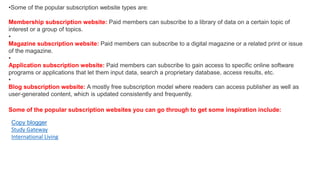 •Some of the popular subscription website types are:
Membership subscription website: Paid members can subscribe to a library of data on a certain topic of
interest or a group of topics.
•
Magazine subscription website: Paid members can subscribe to a digital magazine or a related print or issue
of the magazine.
•
Application subscription website: Paid members can subscribe to gain access to specific online software
programs or applications that let them input data, search a proprietary database, access results, etc.
•
Blog subscription website: A mostly free subscription model where readers can access publisher as well as
user-generated content, which is updated consistently and frequently.
Some of the popular subscription websites you can go through to get some inspiration include:
Copy blogger
Study Gateway
International Living
 