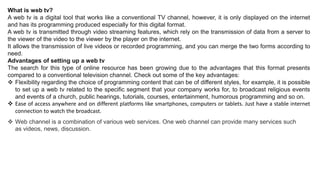 What is web tv?
A web tv is a digital tool that works like a conventional TV channel, however, it is only displayed on the internet
and has its programming produced especially for this digital format.
A web tv is transmitted through video streaming features, which rely on the transmission of data from a server to
the viewer of the video to the viewer by the player on the internet.
It allows the transmission of live videos or recorded programming, and you can merge the two forms according to
need.
Advantages of setting up a web tv
The search for this type of online resource has been growing due to the advantages that this format presents
compared to a conventional television channel. Check out some of the key advantages:
 Flexibility regarding the choice of programming content that can be of different styles, for example, it is possible
to set up a web tv related to the specific segment that your company works for, to broadcast religious events
and events of a church, public hearings, tutorials, courses, entertainment, humorous programming and so on.
 Ease of access anywhere and on different platforms like smartphones, computers or tablets. Just have a stable internet
connection to watch the broadcast.
 Web channel is a combination of various web services. One web channel can provide many services such
as videos, news, discussion.
 