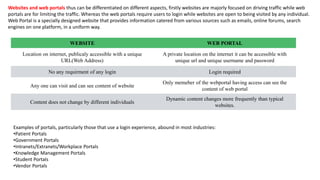 Websites and web portals thus can be differentiated on different aspects, firstly websites are majorly focused on driving traffic while web
portals are for limiting the traffic. Whereas the web portals require users to login while websites are open to being visited by any individual.
Web Portal is a specially designed website that provides information catered from various sources such as emails, online forums, search
engines on one platform, in a uniform way.
WEBSITE WEB PORTAL
Location on internet, publicaly accessible with a unique
URL(Web Address)
A private location on the internet it can be accessible with
unique url and unique username and password
No any requirment of any login Login required
Any one can visit and can see content of website
Only memeber of the webportal having access can see the
content of web portal
Content does not change by different individuals
Dynamic content changes more frequently than typical
websites.
Examples of portals, particularly those that use a login experience, abound in most industries:
•Patient Portals
•Government Portals
•Intranets/Extranets/Workplace Portals
•Knowledge Management Portals
•Student Portals
•Vendor Portals
 