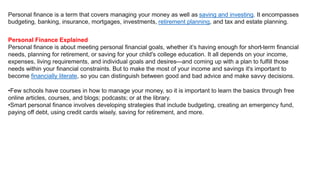 Personal finance is a term that covers managing your money as well as saving and investing. It encompasses
budgeting, banking, insurance, mortgages, investments, retirement planning, and tax and estate planning.
Personal Finance Explained
Personal finance is about meeting personal financial goals, whether it’s having enough for short-term financial
needs, planning for retirement, or saving for your child's college education. It all depends on your income,
expenses, living requirements, and individual goals and desires—and coming up with a plan to fulfill those
needs within your financial constraints. But to make the most of your income and savings it's important to
become financially literate, so you can distinguish between good and bad advice and make savvy decisions.
•Few schools have courses in how to manage your money, so it is important to learn the basics through free
online articles, courses, and blogs; podcasts; or at the library.
•Smart personal finance involves developing strategies that include budgeting, creating an emergency fund,
paying off debt, using credit cards wisely, saving for retirement, and more.
 