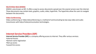 World Wide Web (WWW)
WWW is also known as W3. It offers a way to access documents spread over the several servers over the internet.
These documents may contain texts, graphics, audio, video, hyperlinks. The hyperlinks allow the users to navigate
between the documents.
Video Conferencing
Video conferencing or Video teleconferencing is a method of communicating by two-way video and audio
transmission with help of telecommunication technologies.
Internet Service Providers (ISP)
Internet Service Provider (ISP) is a company offering access to internet. They offer various services:
•Internet Access
•Domain name registration
•Dial-up access
•Leased line access
 