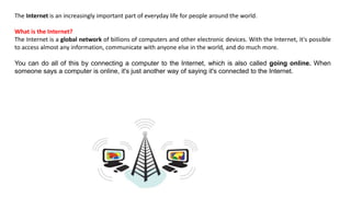 The Internet is an increasingly important part of everyday life for people around the world.
What is the Internet?
The Internet is a global network of billions of computers and other electronic devices. With the Internet, it's possible
to access almost any information, communicate with anyone else in the world, and do much more.
You can do all of this by connecting a computer to the Internet, which is also called going online. When
someone says a computer is online, it's just another way of saying it's connected to the Internet.
 