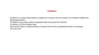 IP Address
IP address is a unique logical address assigned to a machine over the network. An IP address exhibits the
following properties:
•IP address is the unique address assigned to each host present on Internet.
•IP address is 32 bits (4 bytes) long.
•Each of the 4 bytes is represented by a number from 0 to 255, separated with dots. For example
137.170.4.124
 
