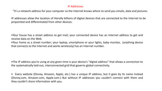 "It's a network address for your computer so the Internet knows where to send you emails, data and pictures.
IP addresses allow the location of literally billions of digital devices that are connected to the Internet to be
pinpointed and differentiated from other devices.
•Your house has a street address to get mail; your connected device has an Internet address to get and
receive data on the Web.
•Your home as a street number; your laptop, smartphone or your lights, baby monitor, (anything device
that connects to the Internet and works wirelessly) has an Internet number.
•The IP address you're using at any given time is your device's "digital address" that allows a connection to
the systematically laid-out, interconnected grid that governs global connectivity.
• Every website (Disney, Amazon, Apple, etc.) has a unique IP address, but it goes by its name instead
(Disney.com, Amazon.com, Apple.com.) But without IP addresses you couldn't connect with them and
they couldn't share information with you.
IP Addresses
 
