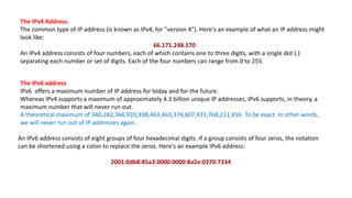 The IPv4 Address.
The common type of IP address (is known as IPv4, for "version 4"). Here's an example of what an IP address might
look like:
66.171.248.170
An IPv4 address consists of four numbers, each of which contains one to three digits, with a single dot (.)
separating each number or set of digits. Each of the four numbers can range from 0 to 255.
The IPv6 address
IPv6 offers a maximum number of IP address for today and for the future.
Whereas IPv4 supports a maximum of approximately 4.3 billion unique IP addresses, IPv6 supports, in theory, a
maximum number that will never run out.
A theoretical maximum of 340,282,366,920,938,463,463,374,607,431,768,211,456. To be exact. In other words,
we will never run out of IP addresses again.
An IPv6 address consists of eight groups of four hexadecimal digits. If a group consists of four zeros, the notation
can be shortened using a colon to replace the zeros. Here's an example IPv6 address:
2001:0db8:85a3:0000:0000:8a2e:0370:7334
 