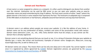 A host name is a name assigned to a device on a network. It is often used to distinguish one device from another
over the internet. Hostnames can be used by DNS server so you can open your website using an easy-to-
remember name and avoid remembering the long IP address. The host name consists of either “www” (where the
global internet is the host) or some network that represents the host. The hostname en.wikipedia.org is composed
of the DNS labels en (hostname or leaf domain), wikipedia (second-level domain) and org (top-level domain).
A domain name is an address where people can access your website. It is like the address of your home. A
domain name can be any combination of letters, numbers and some of the punctuation marks with various
domain name extensions (.com, .eu, .net, .info). Every domain name must be unique, so you cannot use the
domain that is already registered.
Domain name is not something physical that you can touch or see. It is a string of characters that give your website an
identity (yes, a name, like human and businesses). Examples of domain name: Google.com, Alexa.com, Linux.org,
eLearningEuropa.info, as well as Yahoo.co.uk.
All domain names are unique. This means there can be only one alexa.com in the world. You cannot register a name
once it is registered by others (governed by ICANN). Domain registration process are governed by the Internet
Corporation for Assigned Names and Numbers, or ICANN.
Domain and Host Names
 