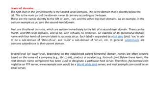 levels of domains
The next level in the DNS hierarchy is the Second Level Domains. This is the domain that is directly below the
tld. This is the main part of the domain name. It can vary according to the buyer.
These are the names directly to the left of .com, .net, and the other top-level domains. As an example, in the
domain example.co.uk, co is the second-level domain.
Next are third-level domains, which are written immediately to the left of a second-level domain. There can be
fourth- and fifth-level domains, and so on, with virtually no limitation. An example of an operational domain
name with four levels of domain labels is sos.state.oh.us. Each label is separated by a full stop (dot). 'sos' is said
to be a sub-domain of 'state.oh.us', and 'state' a sub-domain of 'oh.us', etc. In general, subdomains are
domains subordinate to their parent domain.
Second-level (or lower-level, depending on the established parent hierarchy) domain names are often created
based on the name of a company (e.g., bbc.co.uk), product or service (e.g. hotmail.com). Below these levels, the
next domain name component has been used to designate a particular host server. Therefore, ftp.example.com
might be an FTP server, www.example.com would be a World Wide Web server, and mail.example.com could be an
email server,
 