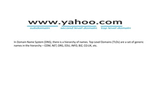 In Domain Name System (DNS), there is a hierarchy of names. Top Level Domains (TLDs) are a set of generic
names in the hierarchy – COM, NET, ORG, EDU, INFO, BIZ, CO.UK, etc.
 