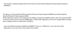 The computer network that gave birth to the internet was the Advanced Research Projects Agency Network
(ARPANET).
The agency currently called the Defense Advanced Research Projects Agency (DARPA) was initially called the
Advanced Research Projects Agency (ARPA).
What makes the situation more confusing is that ARPA was renamed to DARPA in March 1972, then renamed ARPA
in February 1993, and then renamed DARPA again in March 1996. Regardless of the name changes ARPA has always
been an agency of the U.S. Department of Defense.
what's the difference between DARPA and ARPANET? There is no "difference," one is the name of the
organization, one is the name of the product they created.
 