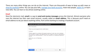There are many other things you can do on the Internet. There are thousands of ways to keep up with news or
shop for anything online. You can pay your bills, manage your bank accounts, meet new people, watch TV, or learn
new skills. You can learn or do almost anything online.
Email
Short for electronic mail, email is a way to send and receive messages across the Internet. Almost everyone who
uses the Internet has their own email account, usually called an email address. This is because you'll need an
email address to do just about anything online, from online banking to creating a Facebook account.
 