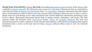 World Wide Web (WWW), byname the Web, the leading information retrieval service of the Internet (the
worldwide computer network). The Web gives users access to a vast array of documents that are connected to
each other by means of hypertext or hypermedia links—i.e., hyperlinks, electronic connections that link related
pieces of information in order to allow a user easy access to them. Hypertext allows the user to select a word or
phrase from text and thereby access other documents that contain additional information pertaining to that
word or phrase. Hypermedia documents feature links to images, sounds, animations, and movies. The Web
operates within the Internet’s basic client-server format; servers are computer programs that store and
transmit documents to other computers on the network when asked to, while clients are programs that request
documents from a server as the user asks for them. Browser software allows users to view the retrieved
documents.
 