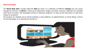 What is the Web?
The World Wide Web—usually called the Web for short—is a collection of different websites you can access
through the Internet. A website is made up of related text, images, and other resources. Websites can resemble
other forms of media—like newspaper articles or television programs—or they can be interactive in a way that's
unique to computers.
The purpose of a website can be almost anything: a news platform, an advertisement, an online library, a forum
for sharing images, or an educational site like us!
 