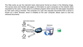 The Web works as per the internet's basic client-server format as shown in the following image.
The servers store and transfer web pages or information to user's computers on the network when
requested by the users. A web server is a software program which serves the web pages requested
by web users using a browser. The computer of a user who requests documents from a server is
known as a client. Browser, which is installed on the user' computer, allows users to view the
retrieved documents.
 