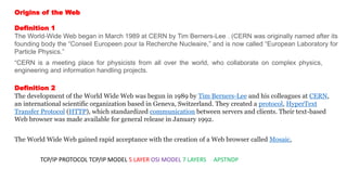 Origins of the Web
Definition 1
The World-Wide Web began in March 1989 at CERN by Tim Berners-Lee . (CERN was originally named after its
founding body the “Conseil Europeen pour la Recherche Nucleaire,” and is now called “European Laboratory for
Particle Physics.”
“CERN is a meeting place for physicists from all over the world, who collaborate on complex physics,
engineering and information handling projects.
Definition 2
The development of the World Wide Web was begun in 1989 by Tim Berners-Lee and his colleagues at CERN,
an international scientific organization based in Geneva, Switzerland. They created a protocol, HyperText
Transfer Protocol (HTTP), which standardized communication between servers and clients. Their text-based
Web browser was made available for general release in January 1992.
The World Wide Web gained rapid acceptance with the creation of a Web browser called Mosaic,
TCP/IP PROTOCOL TCP/IP MODEL 5 LAYER OSI MODEL 7 LAYERS APSTNDP
 