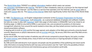 The World Wide Web ("WWW") is a global information medium which users can access
via computers connected to the Internet. The term is often mistakenly used as a synonym for the Internet itself
and often called "the Internet", but the Web is a service that operates over the Internet, just as email (also e-
mail) and Usenet also do. The history of the Internet dates back significantly further than that of the World Wide
We
In 1980, Tim Berners-Lee, an English independent contractor at the European Organization for Nuclear
Research (CERN) in Switzerland, built ENQUIRE, as a personal database of people and software models,
but also as a way to play with hypertext; each new page of information in ENQUIRE had to be linked to an
Existing page. In 1984 he returned to CERN in a permanent role, and considered its problems of information
management: physicists from around the world needed to share data, yet they lacked common machines and any
shared presentation software.
In keeping with its birth at CERN and the first page opened, early adopters of the Web were primarily university-based
scientific departments or physics laboratories such as Fermilab and SLAC. By January 1993 there were fifty Web servers
across the world.
By the end of 1994, the total number of websites was still minute compared to present figures, but quite a number
of notable websites were already active, many of which are the precursors or inspiring examples of today's most
popular services.
By 1996 world wide web became much popular and people saw the possibilities of fee publishing and instant world
wide information,increasing familiarity with two way communication over the “web” led to the possibility of direct
web based commerce(e-commerce) and instantaneous group communications world wide.
 
